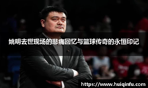 姚明去世现场的悲痛回忆与篮球传奇的永恒印记